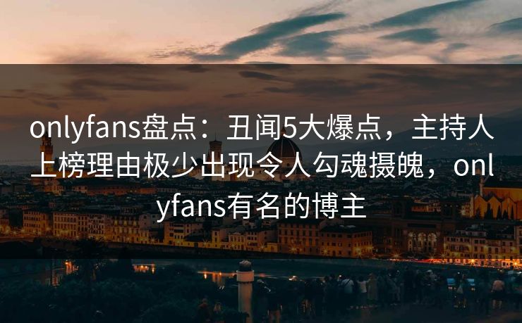 onlyfans盘点：丑闻5大爆点，主持人上榜理由极少出现令人勾魂摄魄，onlyfans有名的博主