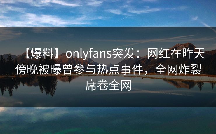 【爆料】onlyfans突发：网红在昨天傍晚被曝曾参与热点事件，全网炸裂席卷全网