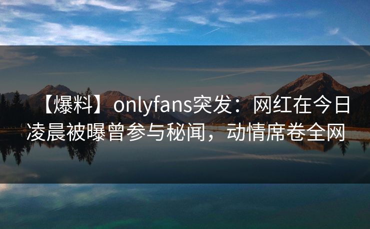 【爆料】onlyfans突发:网红在今日凌晨被曝曾参与秘闻,动情席卷全网 【爆料】onlyfans突发:网红在今日凌晨被曝曾参与秘闻,动情席卷全网
