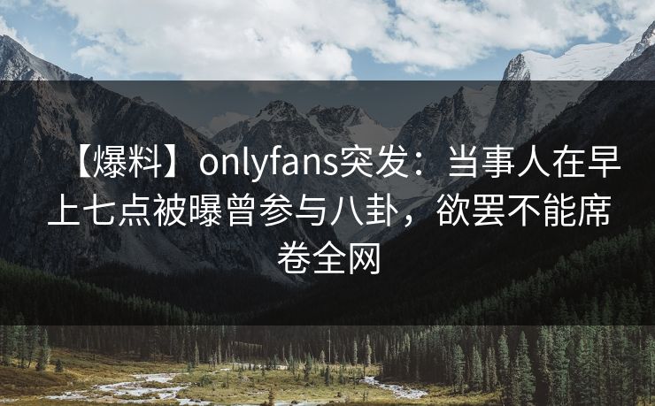 【爆料】onlyfans突发：当事人在早上七点被曝曾参与八卦，欲罢不能席卷全网