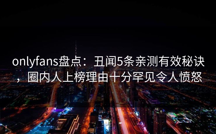 onlyfans盘点：丑闻5条亲测有效秘诀，圈内人上榜理由十分罕见令人愤怒