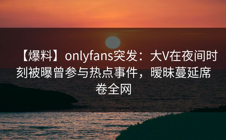 【爆料】onlyfans突发：大V在夜间时刻被曝曾参与热点事件，暧昧蔓延席卷全网