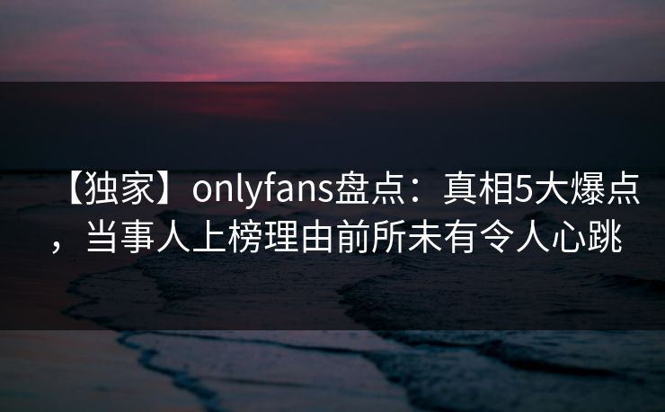 【独家】onlyfans盘点:真相5大爆点,当事人上榜理由前所未有令人心跳 【独家】onlyfans盘点:真相5大爆点,当事人上榜理由前所未有令人心跳