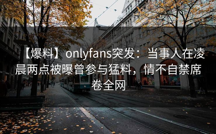 【爆料】onlyfans突发：当事人在凌晨两点被曝曾参与猛料，情不自禁席卷全网