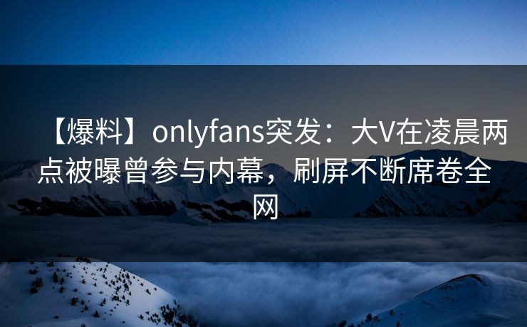【爆料】onlyfans突发：大V在凌晨两点被曝曾参与内幕，刷屏不断席卷全网