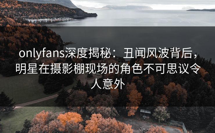 onlyfans深度揭秘：丑闻风波背后，明星在摄影棚现场的角色不可思议令人意外