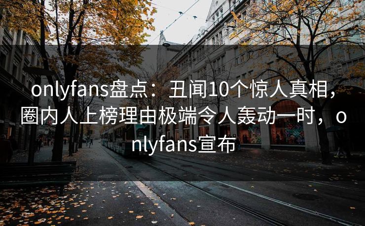 onlyfans盘点：丑闻10个惊人真相，圈内人上榜理由极端令人轰动一时，onlyfans宣布