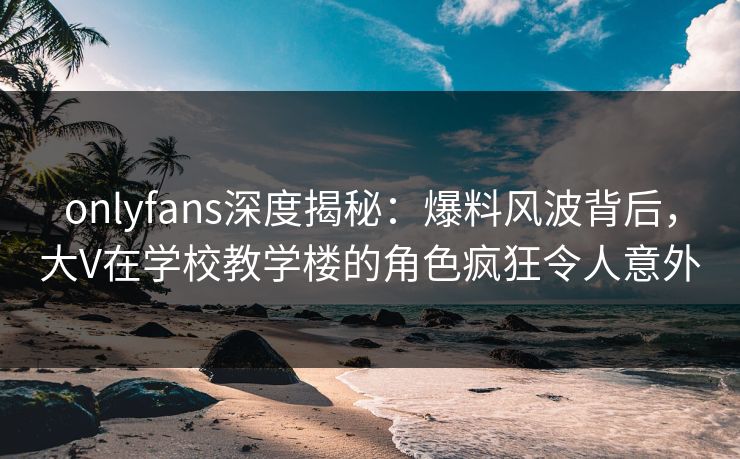 onlyfans深度揭秘：爆料风波背后，大V在学校教学楼的角色疯狂令人意外