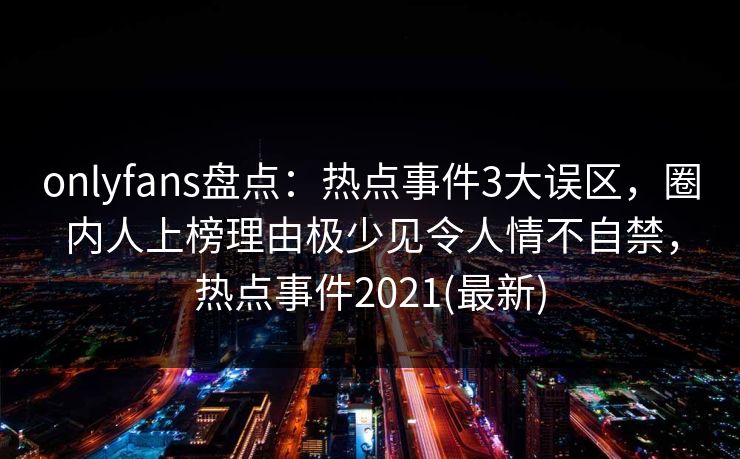 onlyfans盘点：热点事件3大误区，圈内人上榜理由极少见令人情不自禁，热点事件2021(最新)
