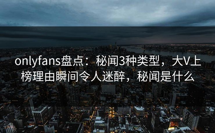 onlyfans盘点：秘闻3种类型，大V上榜理由瞬间令人迷醉，秘闻是什么