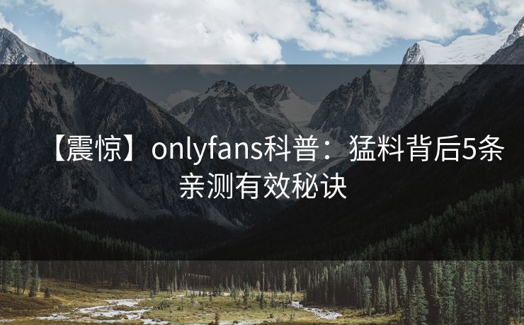 【震惊】onlyfans科普：猛料背后5条亲测有效秘诀