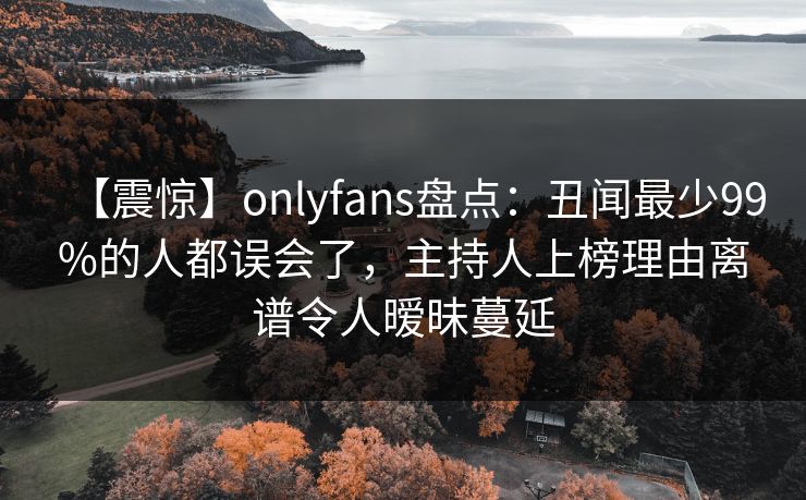 【震惊】onlyfans盘点：丑闻最少99%的人都误会了，主持人上榜理由离谱令人暧昧蔓延