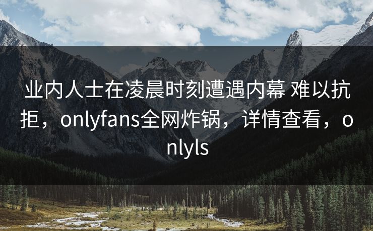 业内人士在凌晨时刻遭遇内幕 难以抗拒，onlyfans全网炸锅，详情查看，onlyls