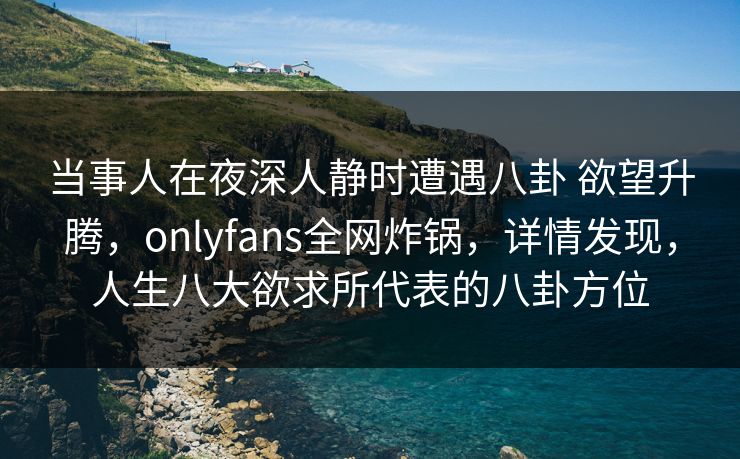 当事人在夜深人静时遭遇八卦 欲望升腾，onlyfans全网炸锅，详情发现，人生八大欲求所代表的八卦方位