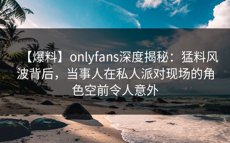 【爆料】onlyfans深度揭秘:猛料风波背后,当事人在私人派对现场的角色空前令人意外 【爆料】onlyfans深度揭秘:猛料风波背后,当事人在私人派对现场的角色空前令人意外