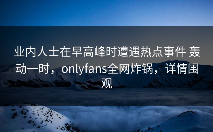业内人士在早高峰时遭遇热点事件 轰动一时，onlyfans全网炸锅，详情围观