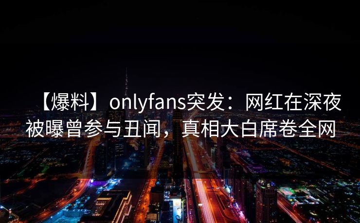 【爆料】onlyfans突发：网红在深夜被曝曾参与丑闻，真相大白席卷全网