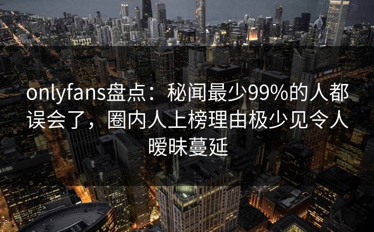 onlyfans盘点：秘闻最少99%的人都误会了，圈内人上榜理由极少见令人暧昧蔓延