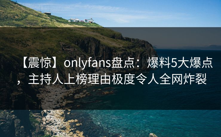 【震惊】onlyfans盘点：爆料5大爆点，主持人上榜理由极度令人全网炸裂