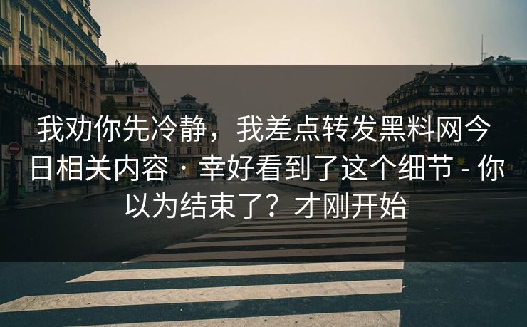 我劝你先冷静，我差点转发黑料网今日相关内容 · 幸好看到了这个细节 - 你以为结束了？才刚开始