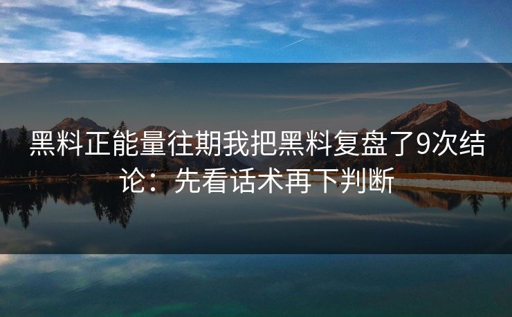 黑料正能量往期我把黑料复盘了9次结论：先看话术再下判断