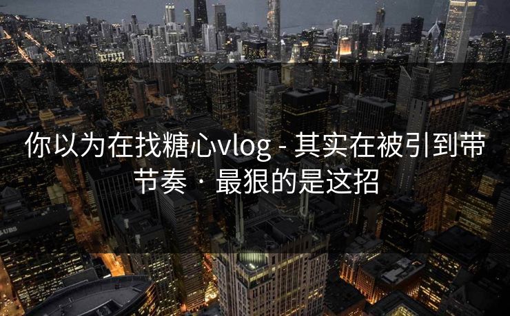 你以为在找糖心vlog - 其实在被引到带节奏 · 最狠的是这招